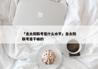 「金太阳联考是什么水平」金太阳联考是干嘛的