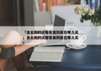 「金太阳的试卷答案到底在哪儿买」金太阳的试卷答案到底在哪儿买?