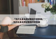 「为什么金太阳试卷收不到答案」为什么金太阳试卷搜不到答案