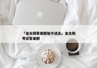 「金太阳答案群加不进去」金太阳考试答案群