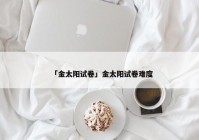 「金太阳试卷」金太阳试卷难度