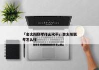 「金太阳联考什么水平」金太阳联考怎么样