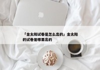 「金太阳试卷是怎么出的」金太阳的试卷是哪里出的