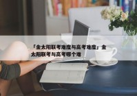 「金太阳联考难度与高考难度」金太阳联考与高考哪个难