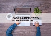「金太阳试卷难度与高考一样吗」金太阳试卷和高考哪个难