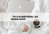 「为什么金太阳搜不到答案」金太阳的题搜不到的吗