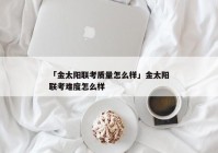 「金太阳联考质量怎么样」金太阳联考难度怎么样