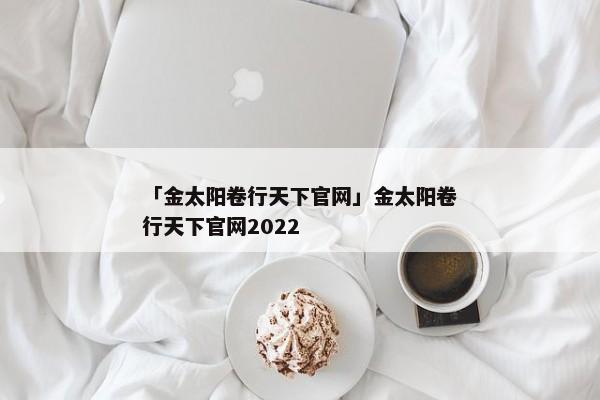 「金太阳卷行天下官网」金太阳卷行天下官网2022