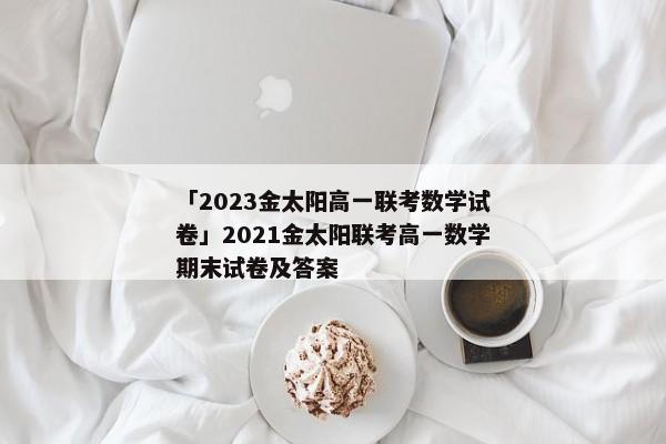 「2023金太阳高一联考数学试卷」2021金太阳联考高一数学期末试卷及答案
