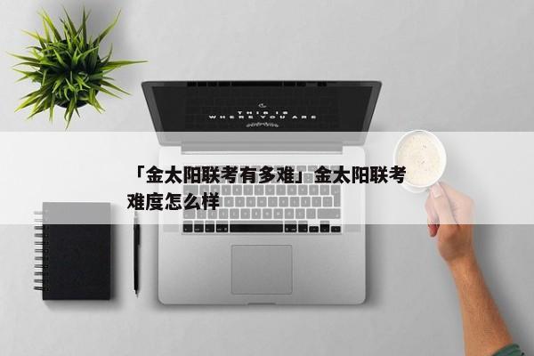 「金太阳联考有多难」金太阳联考难度怎么样