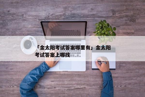 「金太阳考试答案哪里有」金太阳考试答案上哪找