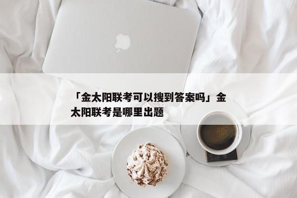 「金太阳联考可以搜到答案吗」金太阳联考是哪里出题