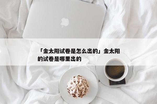 「金太阳试卷是怎么出的」金太阳的试卷是哪里出的