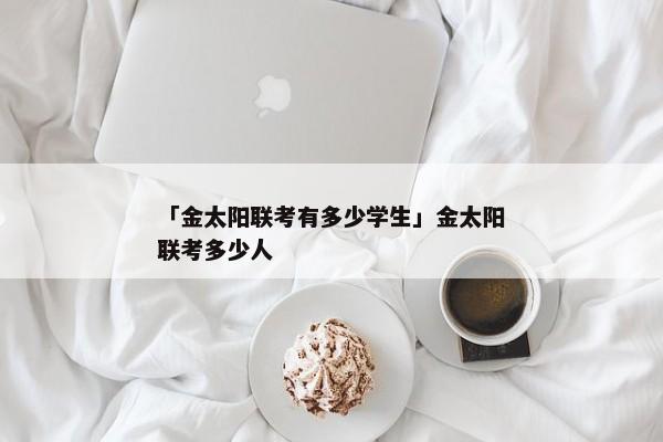 「金太阳联考有多少学生」金太阳联考多少人