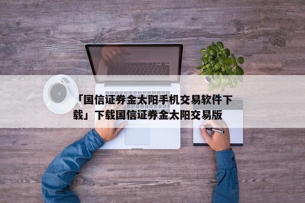 「国信证券金太阳手机交易软件下载」下载国信证券金太阳交易版