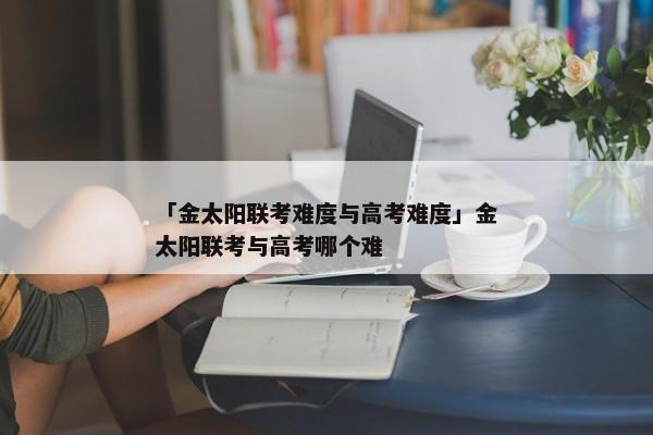 「金太阳联考难度与高考难度」金太阳联考与高考哪个难