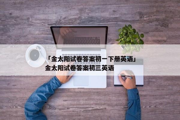 「金太阳试卷答案初一下册英语」金太阳试卷答案初三英语