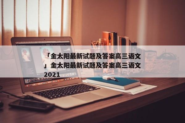 「金太阳最新试题及答案高三语文」金太阳最新试题及答案高三语文2021