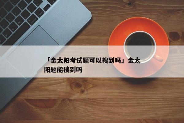 「金太阳考试题可以搜到吗」金太阳题能搜到吗
