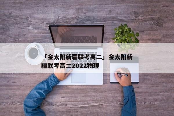 「金太阳新疆联考高二」金太阳新疆联考高二2022物理