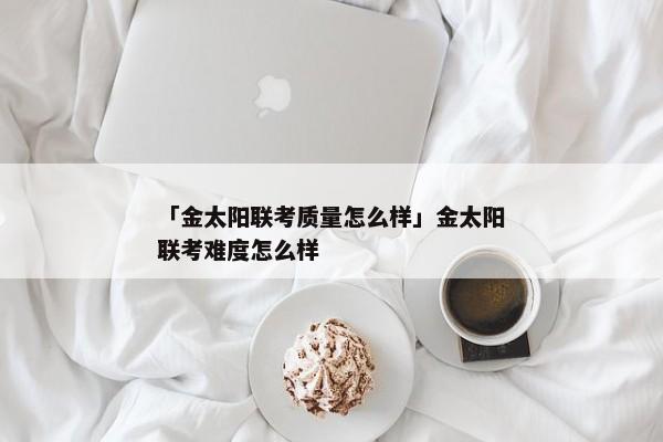 「金太阳联考质量怎么样」金太阳联考难度怎么样