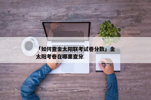 「如何查金太阳联考试卷分数」金太阳考卷在哪里查分