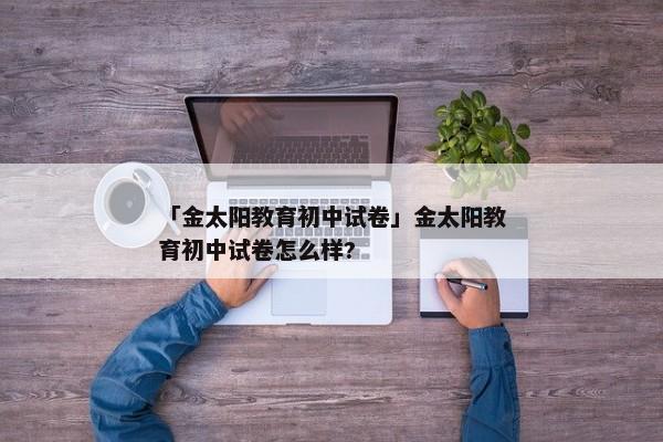 「金太阳教育初中试卷」金太阳教育初中试卷怎么样?