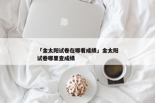 「金太阳试卷在哪看成绩」金太阳试卷哪里查成绩