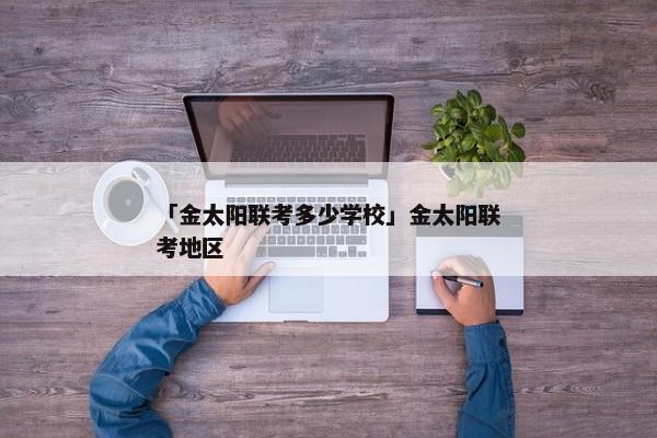 「金太阳联考多少学校」金太阳联考地区