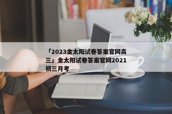 「2023金太阳试卷答案官网高三」金太阳试卷答案官网2021初三月考
