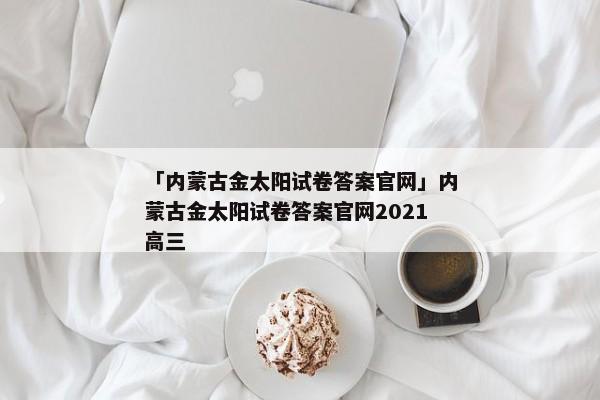 「内蒙古金太阳试卷答案官网」内蒙古金太阳试卷答案官网2021高三