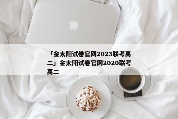 「金太阳试卷官网2023联考高二」金太阳试卷官网2020联考高二