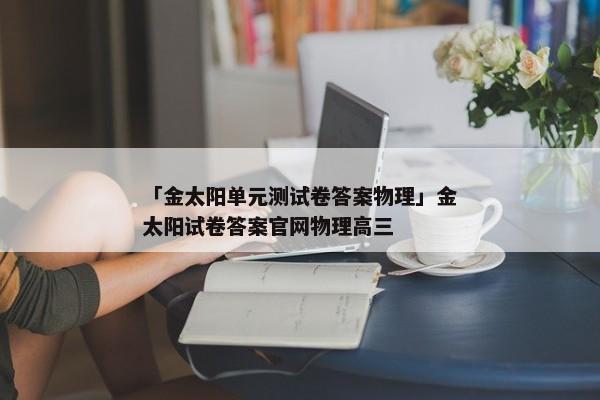 「金太阳单元测试卷答案物理」金太阳试卷答案官网物理高三