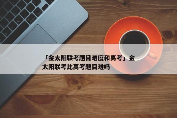 「金太阳联考题目难度和高考」金太阳联考比高考题目难吗