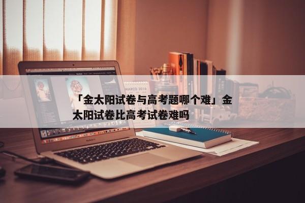 「金太阳试卷与高考题哪个难」金太阳试卷比高考试卷难吗