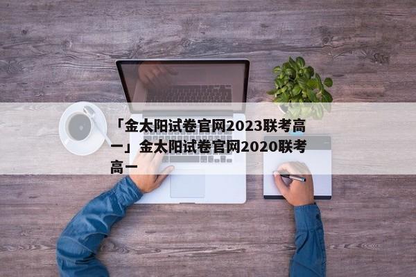 「金太阳试卷官网2023联考高一」金太阳试卷官网2020联考高一