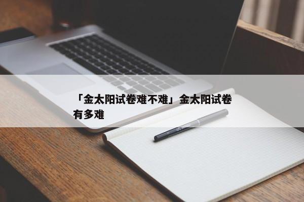 「金太阳试卷难不难」金太阳试卷有多难