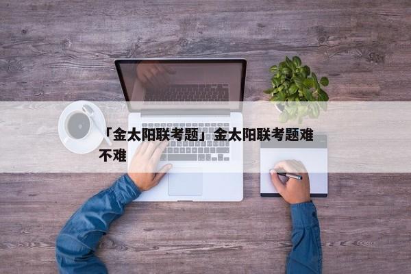 「金太阳联考题」金太阳联考题难不难