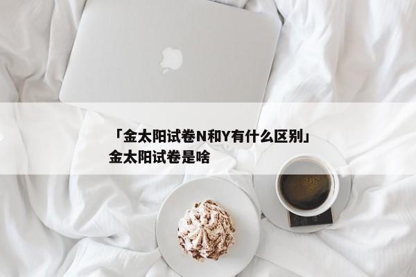 「金太阳试卷N和Y有什么区别」金太阳试卷是啥
