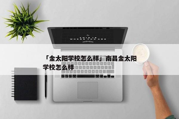 「金太阳学校怎么样」南昌金太阳学校怎么样