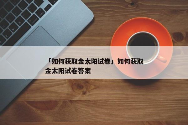 「如何获取金太阳试卷」如何获取金太阳试卷答案