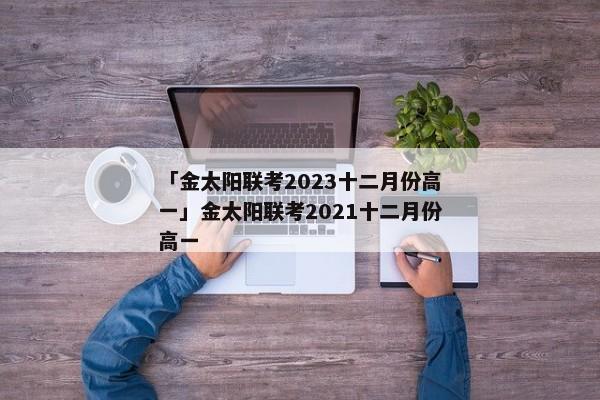 「金太阳联考2023十二月份高一」金太阳联考2021十二月份高一