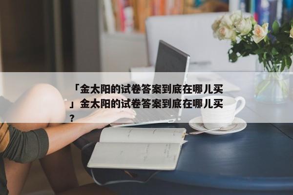 「金太阳的试卷答案到底在哪儿买」金太阳的试卷答案到底在哪儿买?