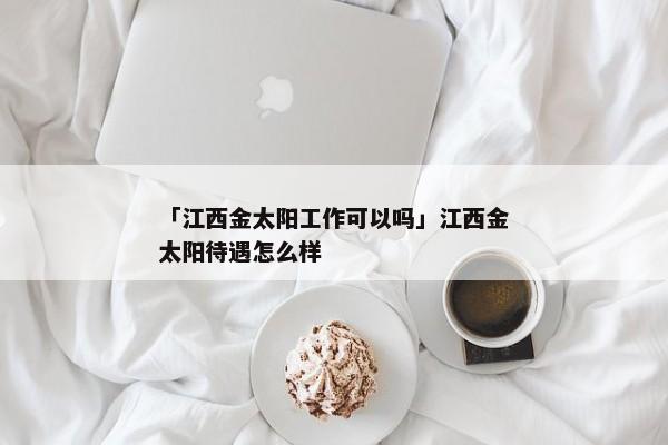「江西金太阳工作可以吗」江西金太阳待遇怎么样