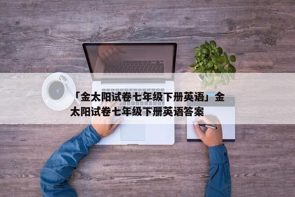 「金太阳试卷七年级下册英语」金太阳试卷七年级下册英语答案
