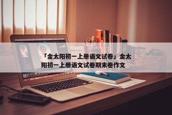 「金太阳初一上册语文试卷」金太阳初一上册语文试卷期末卷作文