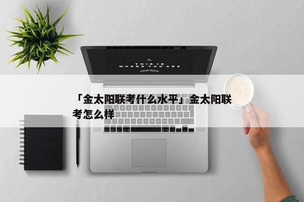 「金太阳联考什么水平」金太阳联考怎么样
