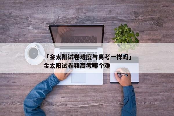 「金太阳试卷难度与高考一样吗」金太阳试卷和高考哪个难