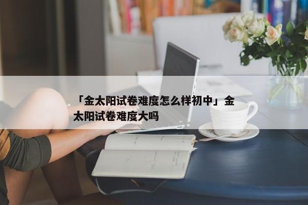 「金太阳试卷难度怎么样初中」金太阳试卷难度大吗