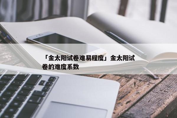 「金太阳试卷难易程度」金太阳试卷的难度系数